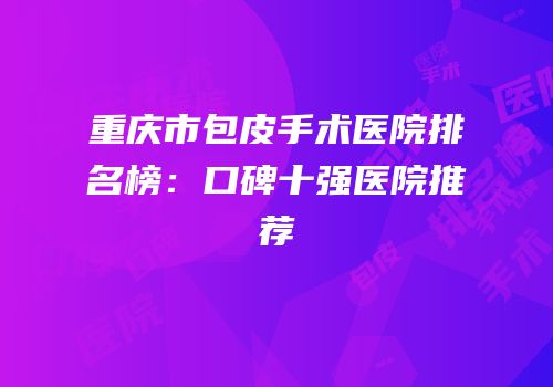 重庆市包皮手术医院排名榜：口碑十强医院推荐