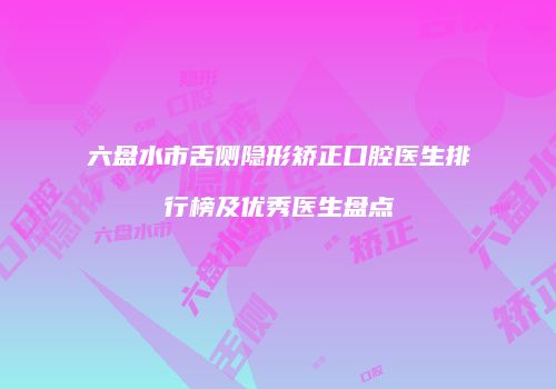 六盘水市舌侧隐形矫正口腔医生排行榜及优秀医生盘点