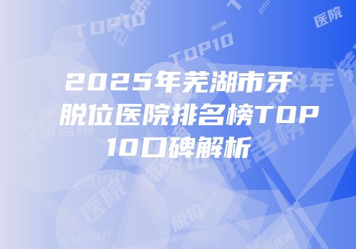 2025年芜湖市牙脱位医院排名榜TOP10口碑解析
