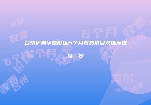 台州伊美尔整形近6个月收费价目及推荐医院一览