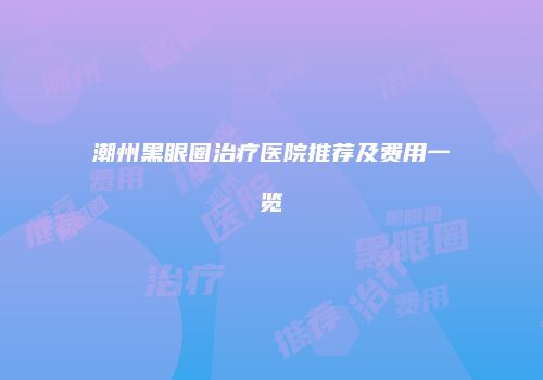 潮州黑眼圈治疗医院推荐及费用一览