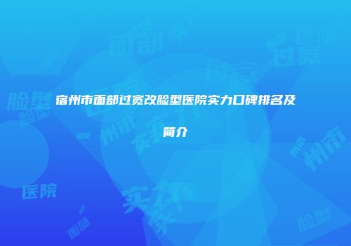 宿州市面部过宽改脸型医院实力口碑排名及简介
