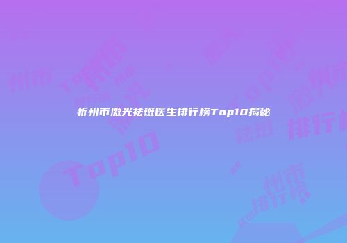 忻州市激光祛斑医生排行榜Top10揭秘