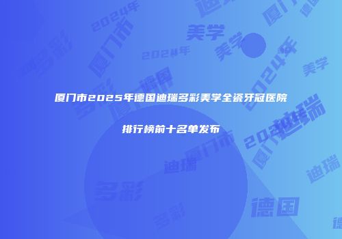 厦门市2025年德国迪瑞多彩美学全瓷牙冠医院排行榜前十名单发布