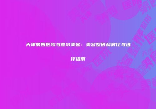 天津第四医院与德尔美客：美容整形科对比与选择指南