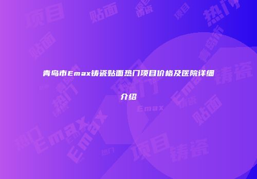 青岛市Emax铸瓷贴面热门项目价格及医院详细介绍