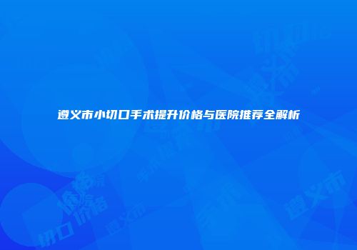 遵义市小切口手术提升价格与医院推荐全解析