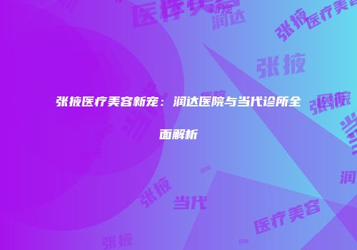 张掖医疗美容新宠：润达医院与当代诊所全面解析