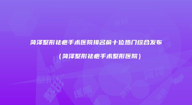 菏泽整形祛疤手术医院排名前十位热门综合发布（菏泽整形祛疤手术整形医院）