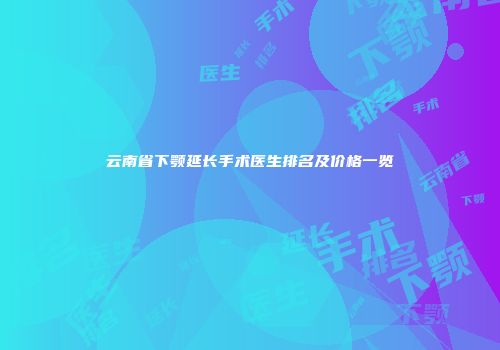 云南省下颚延长手术医生排名及价格一览