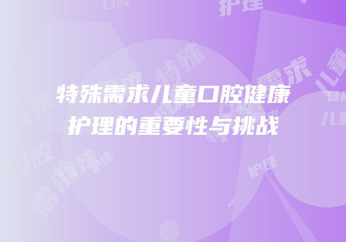特殊需求儿童口腔健康护理的重要性与挑战