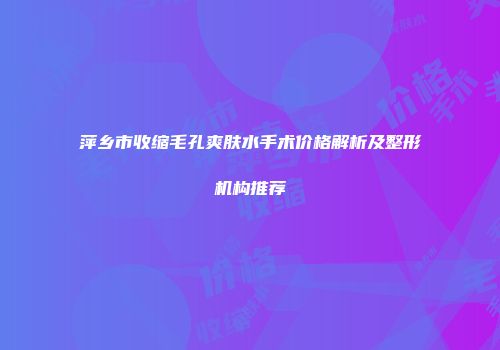 萍乡市收缩毛孔爽肤水手术价格解析及整形机构推荐