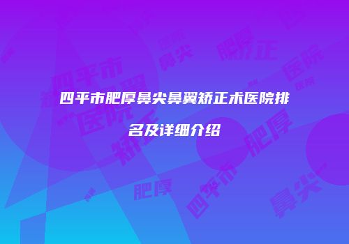 四平市肥厚鼻尖鼻翼矫正术医院排名及详细介绍