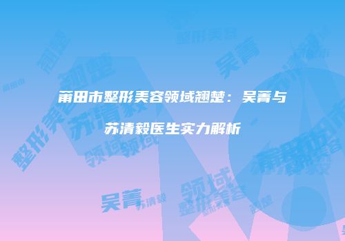 莆田市整形美容领域翘楚：吴菁与苏清毅医生实力解析