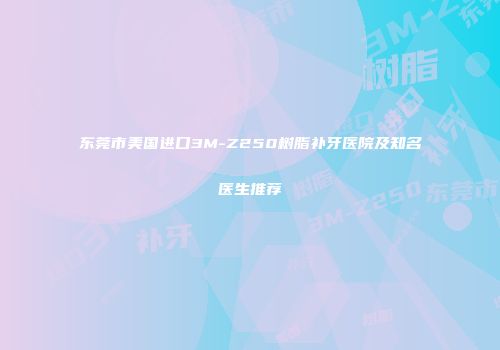 东莞市美国进口3M-Z250树脂补牙医院及知名医生推荐