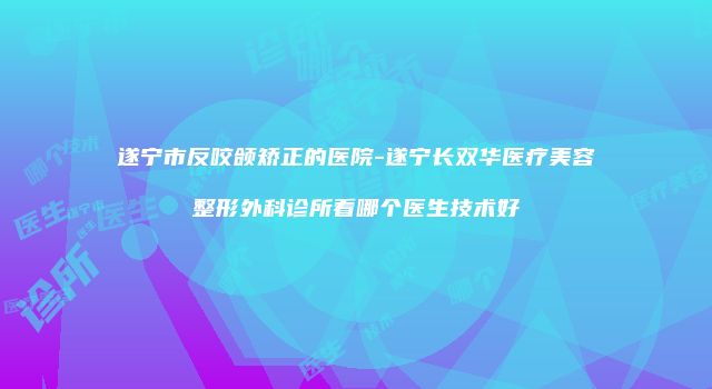 遂宁市反咬颌矫正的医院-遂宁长双华医疗美容整形外科诊所看哪个医生技术好