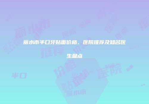 丽水市半口牙贴面价格、医院推荐及知名医生盘点