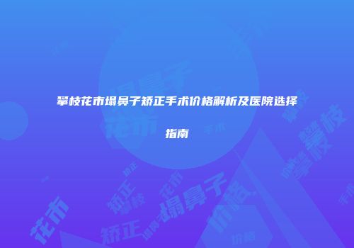 攀枝花市塌鼻子矫正手术价格解析及医院选择指南