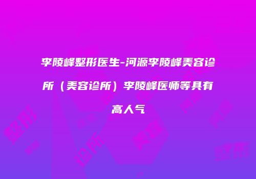 李陵峰整形医生-河源李陵峰美容诊所（美容诊所）李陵峰医师等具有高人气