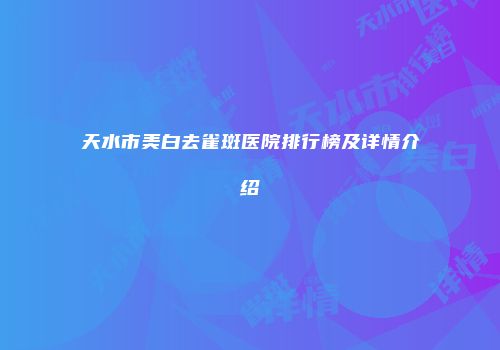 天水市美白去雀斑医院排行榜及详情介绍