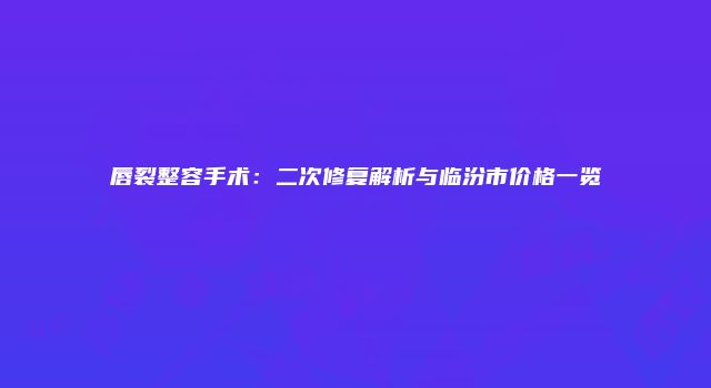 唇裂整容手术：二次修复解析与临汾市价格一览