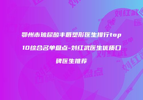 鄂州市玻尿酸丰唇塑形医生排行top10综合名单盘点-刘红武医生优质口碑医生推荐