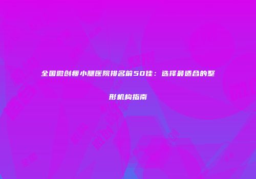 全国微创瘦小腿医院排名前50佳：选择最适合的整形机构指南