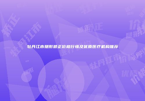 牡丹江市腿形矫正价格行情及优质医疗机构推荐
