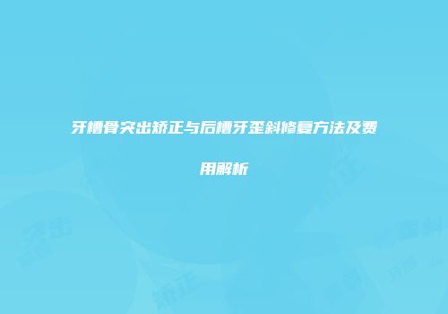 牙槽骨突出矫正与后槽牙歪斜修复方法及费用解析