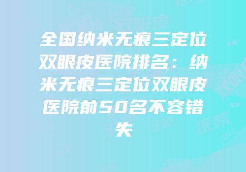 全国纳米无痕三定位双眼皮医院排名：纳米无痕三定位双眼皮医院前50名不容错失
