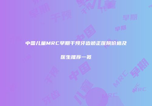 中国儿童MRC早期干预牙齿矫正医院价格及医生推荐一览