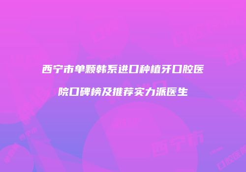 西宁市单颗韩系进口种植牙口腔医院口碑榜及推荐实力派医生