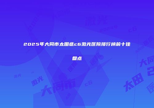 2025年大同市太田痣c6激光医院排行榜前十佳盘点