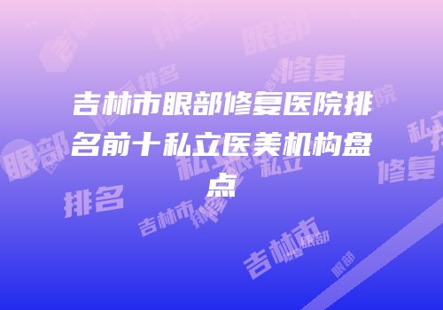 吉林市眼部修复医院排名前十私立医美机构盘点