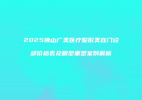 2025佛山广美医疗整形美容门诊部价格表及眼型重塑案例解析