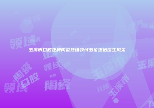 玉溪市口腔正畸陶瓷托槽领域五位杰出医生风采