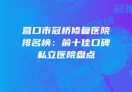 营口市冠桥修复医院排名榜：前十佳口碑私立医院盘点