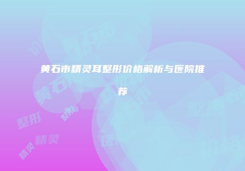黄石市精灵耳整形价格解析与医院推荐