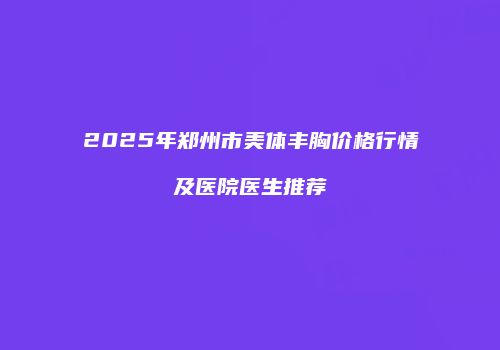 2025年郑州市美体丰胸价格行情及医院医生推荐