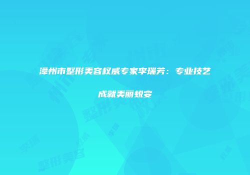 漳州市整形美容权威专家李瑞芳：专业技艺成就美丽蜕变