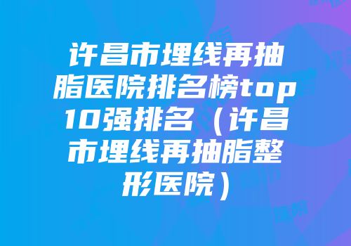 许昌市埋线再抽脂医院排名榜top10强排名（许昌市埋线再抽脂整形医院）