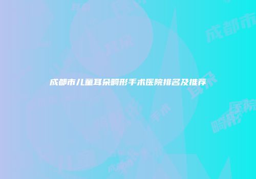 成都市儿童耳朵畸形手术医院排名及推荐