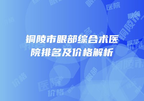 铜陵市眼部综合术医院排名及价格解析