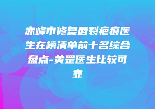 赤峰市修复唇裂疤痕医生在榜清单前十名综合盘点-黄罡医生比较可靠