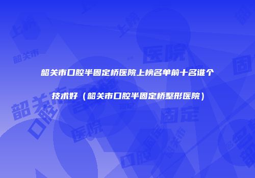 韶关市口腔半固定桥医院上榜名单前十名谁个技术好（韶关市口腔半固定桥整形医院）