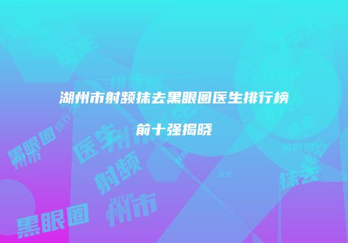 湖州市射频抹去黑眼圈医生排行榜前十强揭晓