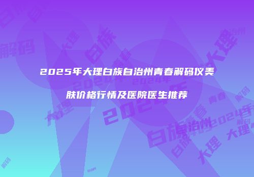 2025年大理白族自治州青春解码仪美肤价格行情及医院医生推荐