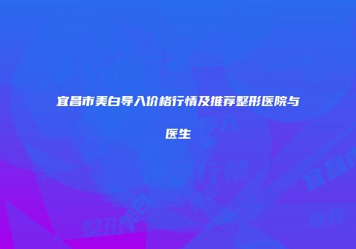 宜昌市美白导入价格行情及推荐整形医院与医生