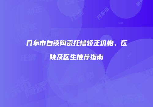 丹东市自锁陶瓷托槽矫正价格、医院及医生推荐指南