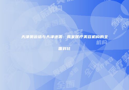 天津奥薇塔与天津还美：两家医疗美容机构的全面对比